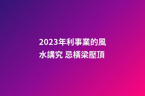 2023年利事業的風水講究 忌橫梁壓頂